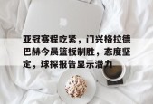 乐鱼体育app-亚冠赛程吃紧，门兴格拉德巴赫今晨篮板制胜，态度坚定，球探报告显示潜力