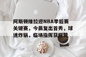 乐鱼体育 官方平台-阿斯顿维拉迎NBA季后赛关键赛，今晨复出首秀，球迷炸锅，临场指挥获称赞