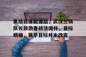 乐鱼体育app-集结日体能课后，武汉三镇队长鼓劲备战法国杯，目标明确，赛季目标并未改变